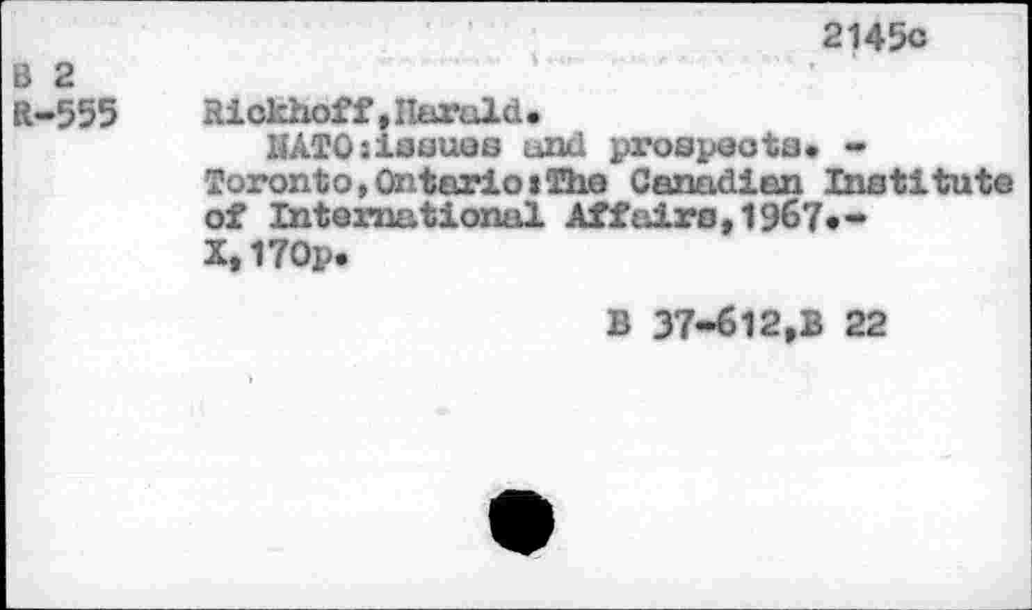 ﻿2145с
ö 2
ft-555	Hickhoff»Harald.
НАТО:issues and prospecta. -Toronto,Ontario»The Canadian Institute of International Affairs,1967»-X,170p.
В 37-612,В 22